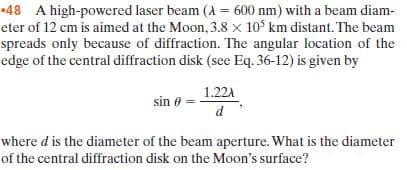 •48 A high-powered laser beam (A = 600 nm) with a beam diam-
eter of 12 cm is aimed at the Moon, 3.8 x 10° km distant. The beam
spreads only because of diffraction. The angular location of the
edge of the central diffraction disk (see Eq. 36-12) is given by
1.22A
sin 0
where d is the diameter of the beam aperture. What is the diameter
of the central diffraction disk on the Moon's surface?
