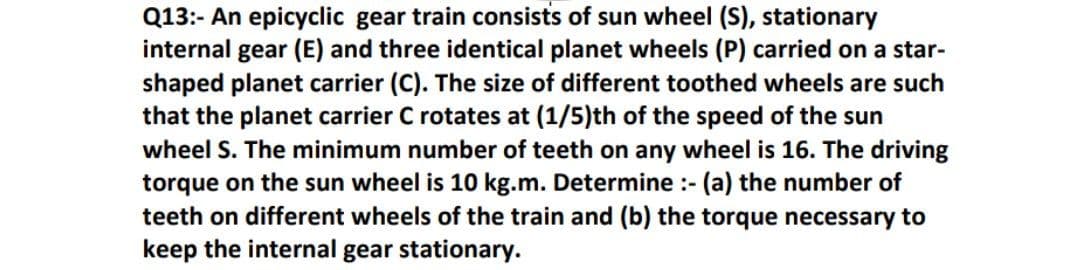 Q13:- An epicyclic gear train consists of sun wheel (S), stationary
internal gear (E) and three identical planet wheels (P) carried on a star-
shaped planet carrier (C). The size of different toothed wheels are such
that the planet carrier C rotates at (1/5)th of the speed of the sun
wheel S. The minimum number of teeth on any wheel is 16. The driving
torque on the sun wheel is 10 kg.m. Determine :- (a) the number of
teeth on different wheels of the train and (b) the torque necessary to
keep the internal gear stationary.
