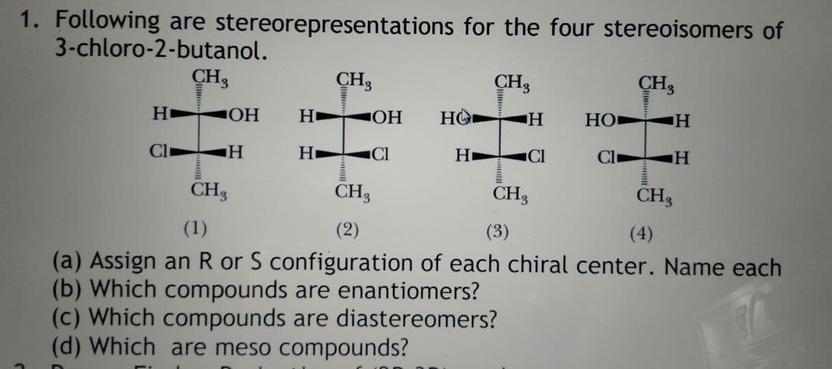 1. Following are stereorepresentations for the four stereoisomers of
3-chloro-2-butanol.
CH3
CH3
CH3
CH3
H
HÔ► H
HO► H
НО
CI
H.
CI
Hi
Cl
Cl
CH3
CH3
CH3
CH3
(1)
(2)
(3)
(4)
(a) Assign an R or S configuration of each chiral center. Name each
(b) Which compounds are enantiomers?
(c) Which compounds are diastereomers?
(d) Which are meso compounds?
