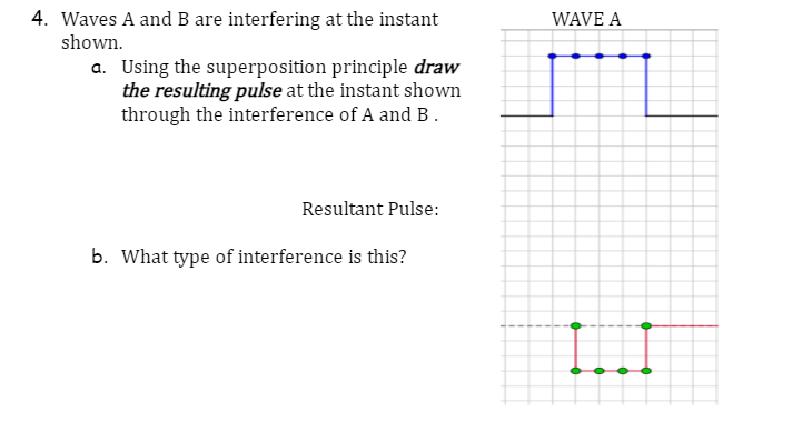 4. Waves A and B are interfering at the instant
shown.
a. Using the superposition principle draw
the resulting pulse at the instant shown
through the interference of A and B.
Resultant Pulse:
b. What type of interference is this?
WAVE A
[!!!!