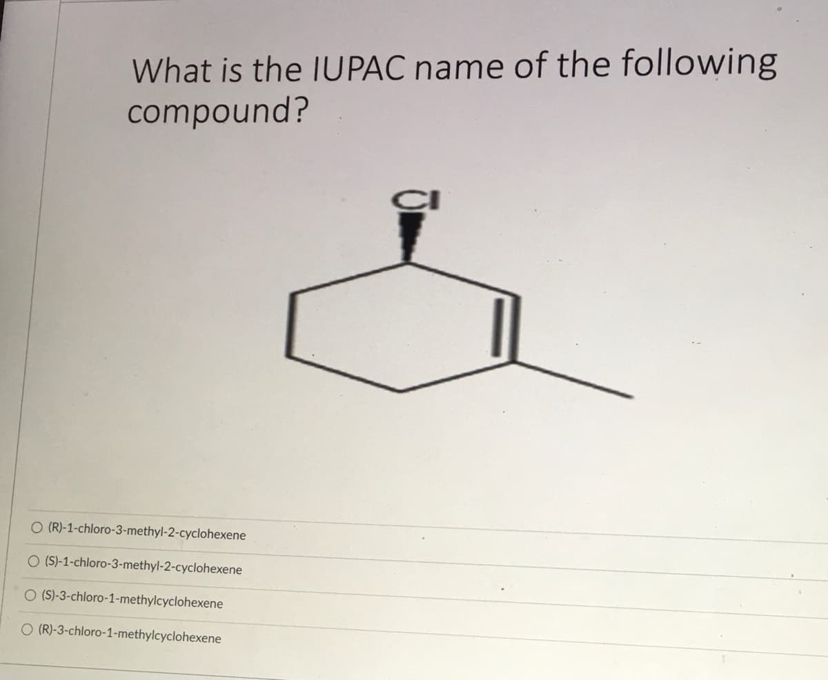 What is the IUPAC name of the following
compound?
O (R)-1-chloro-3-methyl-2-cyclohexene
O (S)-1-chloro-3-methyl-2-cyclohexene
O (S)-3-chloro-1-methylcyclohexene
O (R)-3-chloro-1-methylcyclohexene
