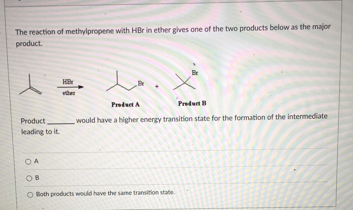 The reaction of methylpropene with HBr in ether gives one of the two products below as the major
product.
Br
HBr
Br
ether
Product A
Product B
Product
would have a higher energy transition state for the formation of the intermediate
leading to it.
O A
O B
O Both products would have the same transition state.
