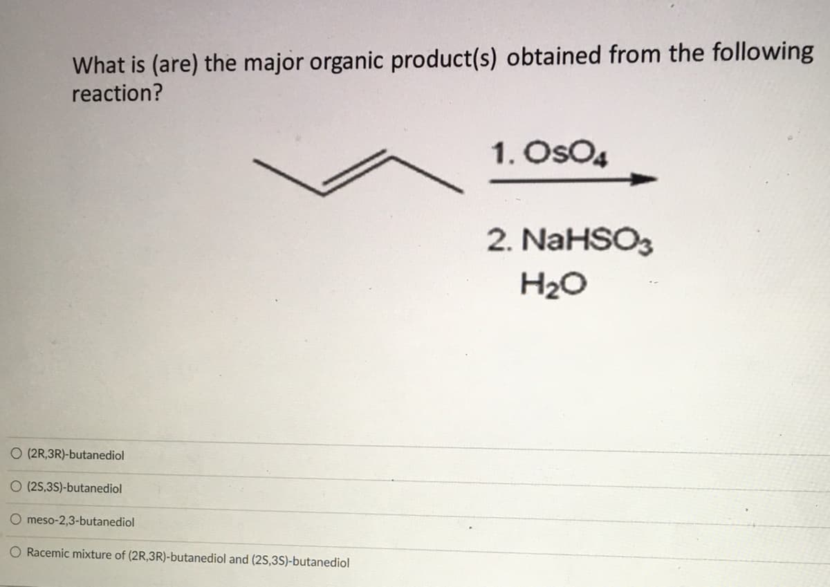 What is (are) the major organic product(s) obtained from the following
reaction?
1. OsO4
2. NaHSO3
H2O
O (2R,3R)-butanediol
O (2S,3S)-butanediol
O meso-2,3-butanediol
O Racemic mixture of (2R,3R)-butanediol and (2S,3S)-butanediol
