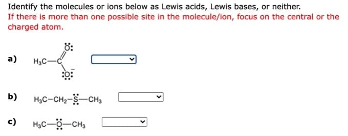 Identify the molecules or ions below as Lewis acids, Lewis bases, or neither.
If there is more than one possible site in the molecule/ion, focus on the central or the
charged atom.
a)
H3C-
b)
H3C-CH2-S-CH3
c)
H,C-ö-CH,
