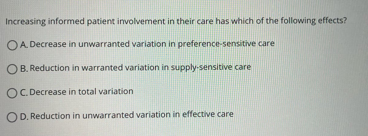 Increasing informed patient involvement in their care has which of the following effects?
OA. Decrease in unwarranted variation in preference-sensitive care
B. Reduction in warranted variation in supply-sensitive care
OC. Decrease in total variation
OD. Reduction in unwarranted variation in effective care