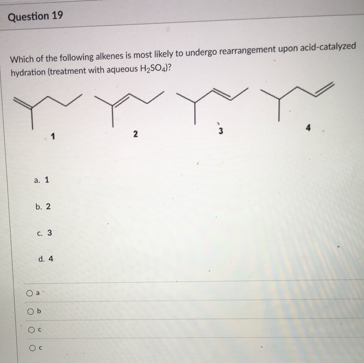 Question 19
Which of the following alkenes is most likely to undergo rearrangement upon acid-catalyzed
hydration (treatment with aqueous H2SO4)?
2
а. 1
b. 2
С. 3
d. 4
a
O b
Oc
