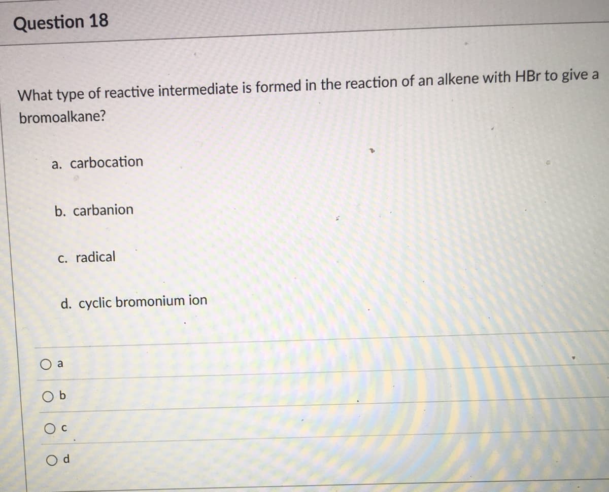 Question 18
What type of reactive intermediate is formed in the reaction of an alkene with HBr to give a
bromoalkane?
a. carbocation
b. carbanion
C. radical
d. cyclic bromonium ion
a
O d

