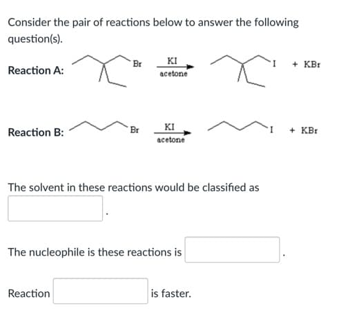 Consider the pair of reactions below to answer the following
question(s).
KI
acetone
Br
+ KBr
Reaction A:
KI
acetone
Reaction B:
Br
+ KBr
The solvent in these reactions would be classified as
The nucleophile is these reactions is
Reaction
is faster.
