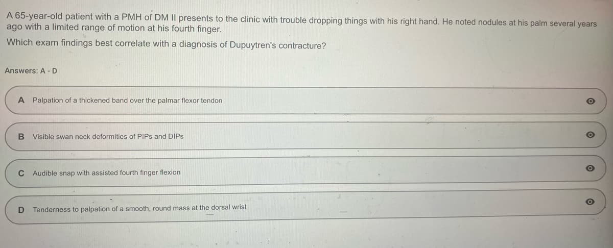 A 65-year-old patient with a PMH of DM II presents to the clinic with trouble dropping things with his right hand. He noted nodules at his palm several years
ago with a limited range of motion at his fourth finger.
Which exam findings best correlate with a diagnosis of Dupuytren's contracture?
Answers: A-D
A Palpation of a thickened band over the palmar flexor tendon
B Visible swan neck deformities of PIPs and DIPS
C Audible snap with assisted fourth finger flexion
D Tenderness to palpation of a smooth, round mass at the dorsal wrist
O
O