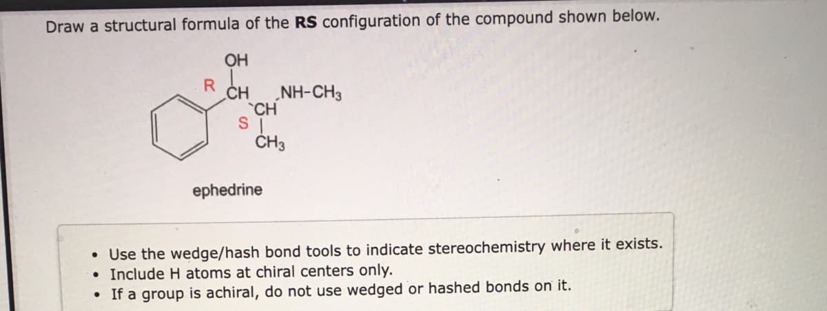 Draw a structural formula of the RS configuration of the compound shown below.
OH
R CH
NH-CH3
CH
ČH3
ephedrine
• Use the wedge/hash bond tools to indicate stereochemistry where it exists.
Include H atoms at chiral centers only.
If a group is achiral, do not use wedged or hashed bonds on it.
