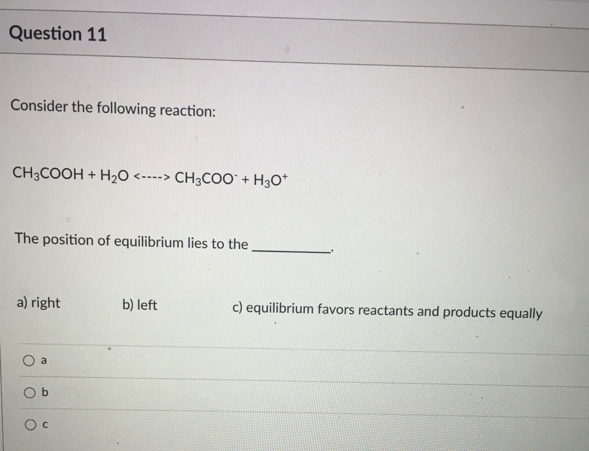 Question 11
Consider the following reaction:
CH3COOH + H2O <----> CH3COO + H30*
The position of equilibrium lies to the
a) right
b) left
c) equilibrium favors reactants and products equally
a
C
