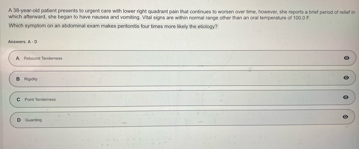 A 38-year-old patient presents to urgent care with lower right quadrant pain that continues to worsen over time, however, she reports a brief period of relief in
which afterward, she began to have nausea and vomiting. Vital signs are within normal range other than an oral temperature of 100.0 F.
Which symptom on an abdominal exam makes peritonitis four times more likely the etiology?
Answers: A-D
A Rebound Tenderness
B Rigidity
C Point Tenderness
D Guarding
O
O
O