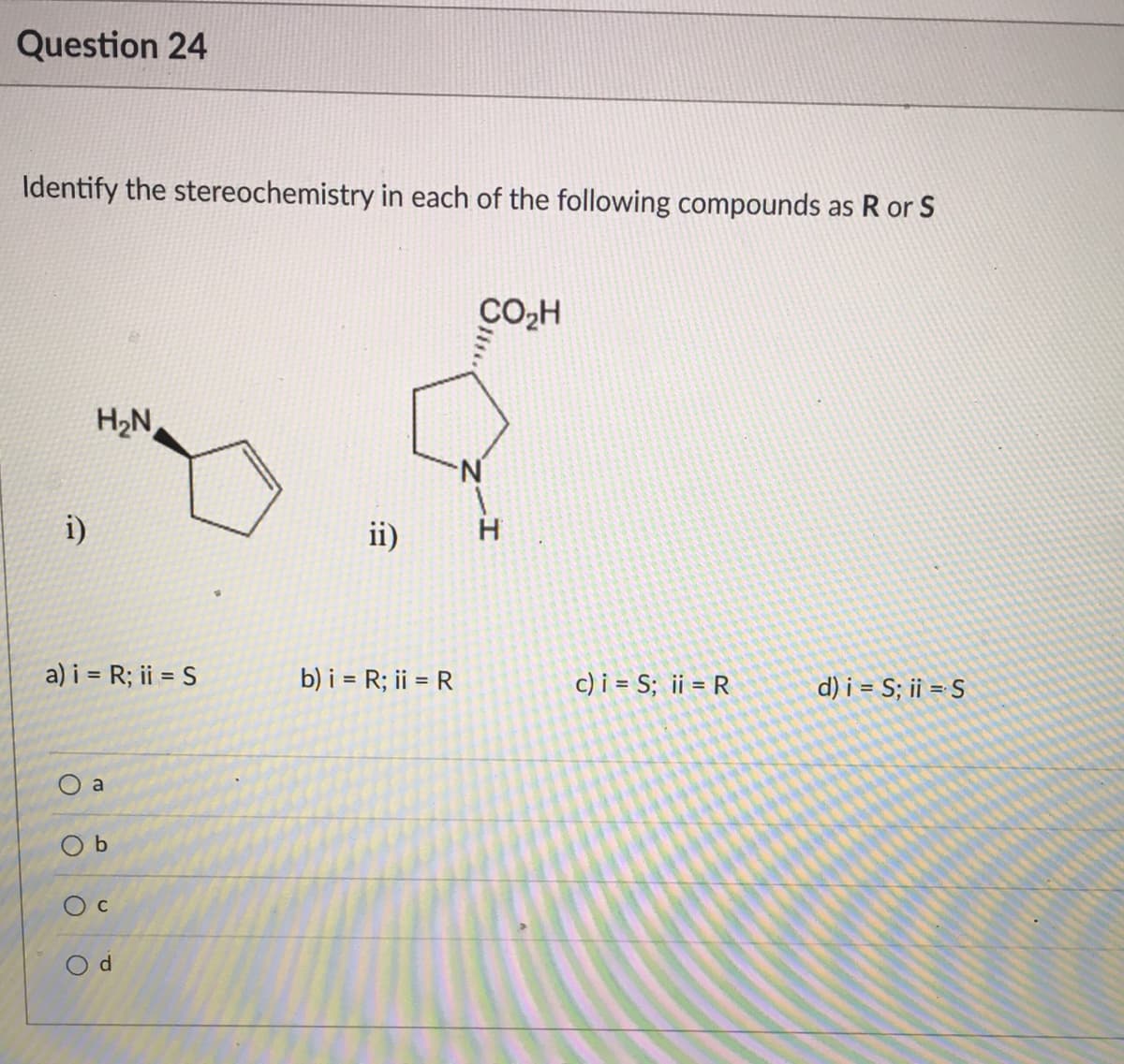 Question 24
Identify the stereochemistry in each of the following compounds as R or S
CO,H
H;N
i)
ii)
a) i = R; ii = S
b) i = R; ii = R
c) i = S; ii = R
d) i = S; ii = S
a
O b
O d
