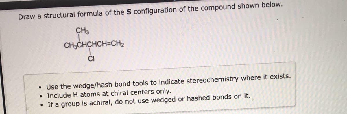 Draw a structural formula of the S configuration of the compound shown below.
CH3
CH3CHCHCH=CH2
CI
• Use the wedge/hash bond tools to indicate stereochemistry where it exists.
• Include H atoms at chiral centers only.
• If a group is achiral, do not use wedged or hashed bonds on it.
