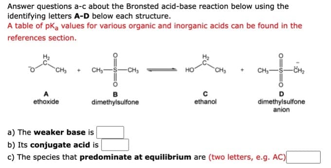 Answer questions a-c about the Bronsted acid-base reaction below using the
identifying letters A-D below each structure.
A table of pka values for various organic and inorganic acids can be found in the
references section.
ata
CH3
CH3
-CH3
CH3
CH,-
в
D
ethoxide
ethanol
dimethylsulfone
anion
dimethylsulfone
a) The weaker base is
b) Its conjugate acid is
c) The species that predominate at equilibrium are (two letters, e.g. AC)
