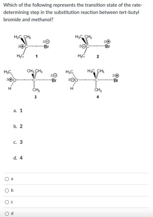 Which of the following represents the transition state of the rate-
determining step in the substitution reaction between tert-butyl
bromide and methanol?
H3C CH,
H,C CH,
Br
sOc--------Br
1
H3C
2
H3C
CH: CH3
H3C CH,
Br
-Br
а. 1
b. 2
с. 3
d. 4
a
O b
