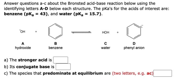 Answer questions a-c about the Bronsted acid-base reaction below using the
identifying letters A-D below each structure. The pka's for the acids of interest are:
benzene (pka = 43), and water (pka = 15.7).
он
нон
A
в
benzene
D
hydroxide
water
phenyl anion
a) The stronger acid is
b) Its conjugate base is
c) The species that predominate at equilibrium are (two letters, e.g. ac)
