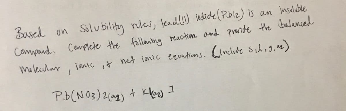 Based
on Solubility wes, lead(!) iodide(Pblz) is an inseluble
nules,
Comppand. Complete the folloning heaction and praride the balanced
Molecular, ianiC it net ionic ezvations. Cinclude silig, ae)
Pb(N 03)2(a2)
+ KHe) I
