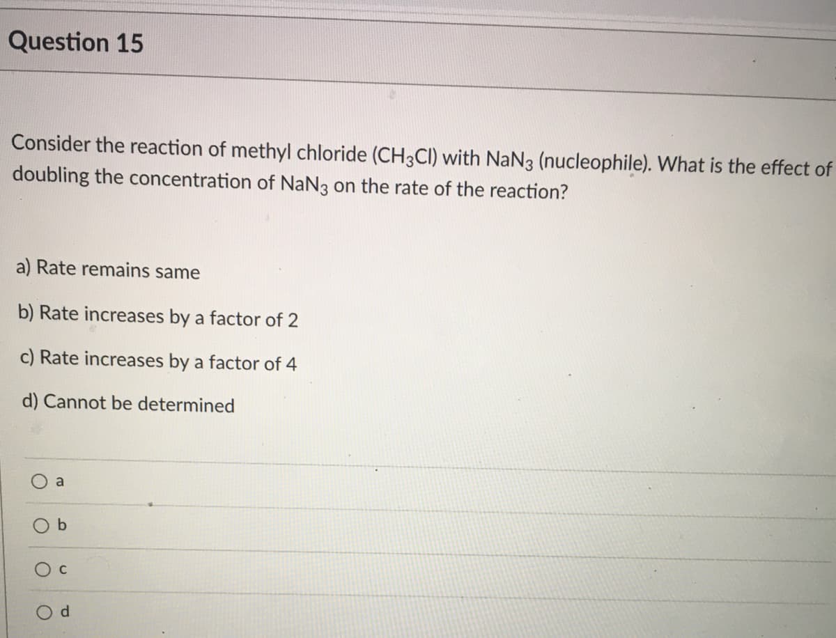 Question 15
Consider the reaction of methyl chloride (CH3CI) with NaN3 (nucleophile). What is the effect of
doubling the concentration of NaNg on the rate of the reaction?
a) Rate remains same
b) Rate increases by a factor of 2
c) Rate increases by a factor of 4
d) Cannot be determined
a
d.
b.
