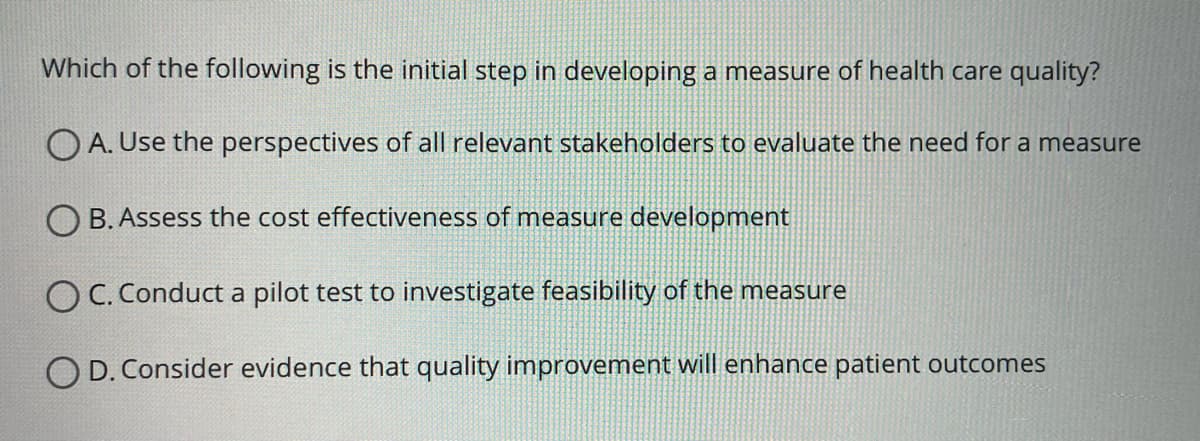 Which of the following is the initial step in developing a measure of health care quality?
OA. Use the perspectives of all relevant stakeholders to evaluate the need for a measure
OB. Assess the cost effectiveness of measure development
OC. Conduct a pilot test to investigate feasibility of the measure
OD. Consider evidence that quality improvement will enhance patient outcomes