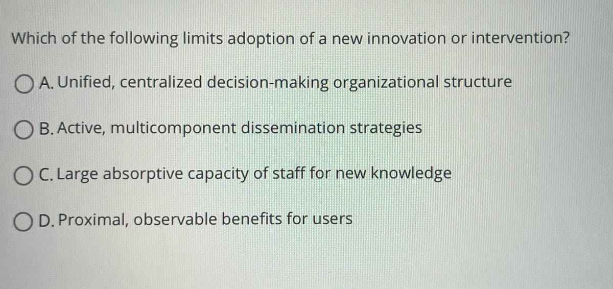 Which of the following limits adoption of a new innovation or intervention?
OA. Unified, centralized decision-making organizational structure
B. Active, multicomponent dissemination strategies
OC. Large absorptive capacity of staff for new knowledge
OD. Proximal, observable benefits for users