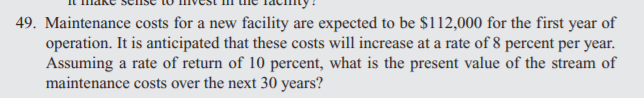 49. Maintenance costs for a new facility are expected to be $1i12,000 for the first year of
operation. It is anticipated that these costs will increase at a rate of 8 percent per year.
Assuming a rate of return of 10 percent, what is the present value of the stream of
maintenance costs over the next 30 years?
