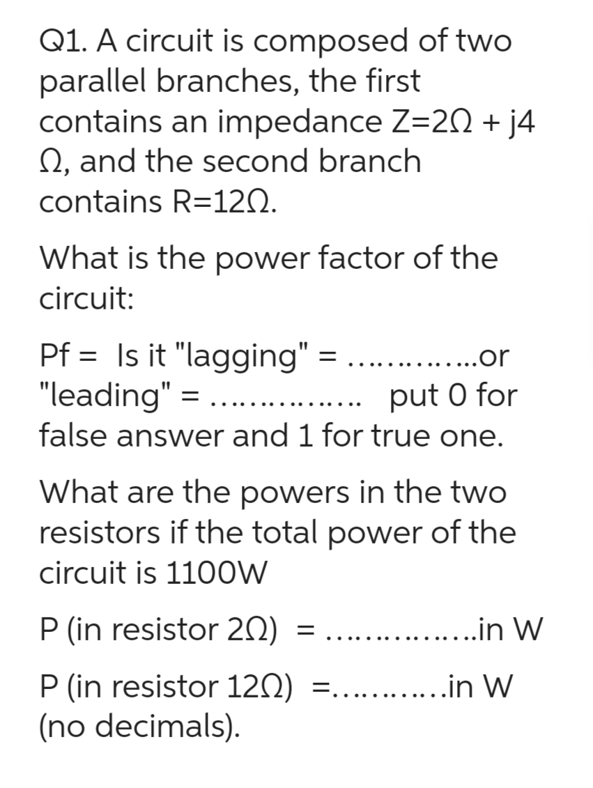 Q1. A circuit is composed of two
parallel branches, the first
contains an impedance Z=202 + j4
Q, and the second branch
contains R=120.
What is the power factor of the
circuit:
...or
Pf= Is it "lagging"
"leading" = = ....
put 0 for
false answer and 1 for true one.
=
What are the powers in the two
resistors if the total power of the
circuit is 1100W
P (in resistor 20)
P (in resistor 120) =............in W
(no decimals).
= ..............in W