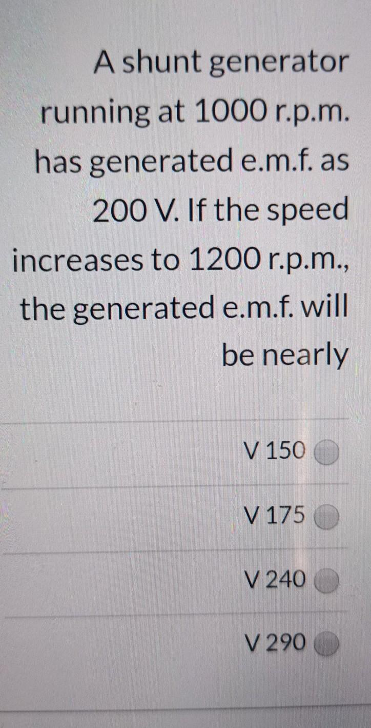 A shunt generator
running at 1000 r.p.m.
has generated e.m.f. as
200 V. If the speed
increases to 1200 r.p.m.,
the generated e.m.f. will
be nearly
V 150
V 175
V 240
V 290

