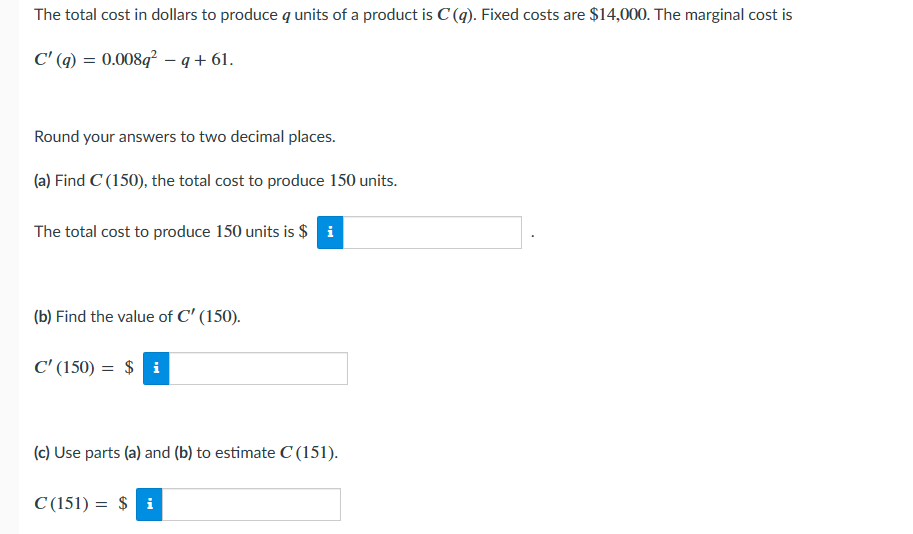 The total cost in dollars to produce a units of a product is C (q). Fixed costs are $14,000. The marginal cost is
C' (q) = 0.008q²q+61.
Round your answers to two decimal places.
(a) Find C (150), the total cost to produce 150 units.
The total cost to produce 150 units is $ i
(b) Find the value of C' (150).
C' (150) = $i
(c) Use parts (a) and (b) to estimate C (151).
C (151) = $i
