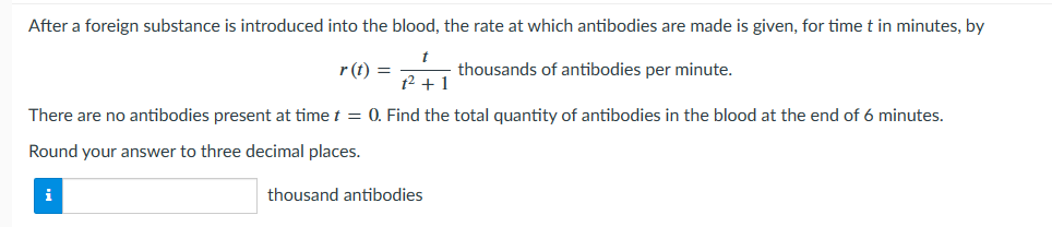 After a foreign substance is introduced into the blood, the rate at which antibodies are made is given, for time t in minutes, by
t
t² + 1
thousands of antibodies per minute.
There are no antibodies present at time t = 0. Find the total quantity of antibodies in the blood at the end of 6 minutes.
Round your answer to three decimal places.
i
r(t) =
thousand antibodies