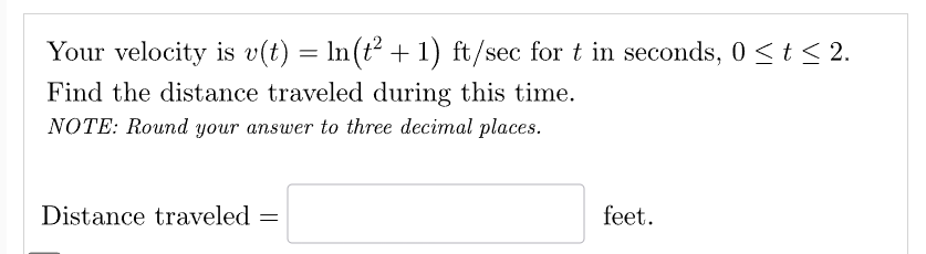 Your velocity is v(t) = ln(t² + 1) ft/sec for t in seconds, 0 ≤ t ≤ 2.
Find the distance traveled during this time.
NOTE: Round your answer to three decimal places.
Distance traveled =
feet.