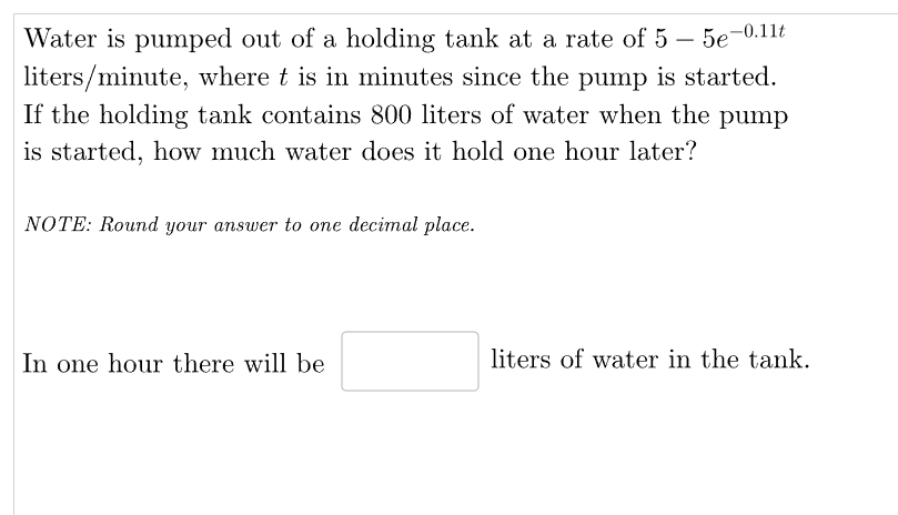 Water is pumped out of a holding tank at a rate of 5 - 5e-0.11t
liters/minute, where t is in minutes since the pump is started.
If the holding tank contains 800 liters of water when the pump
is started, how much water does it hold one hour later?
NOTE: Round your answer to one decimal place.
In one hour there will be
liters of water in the tank.