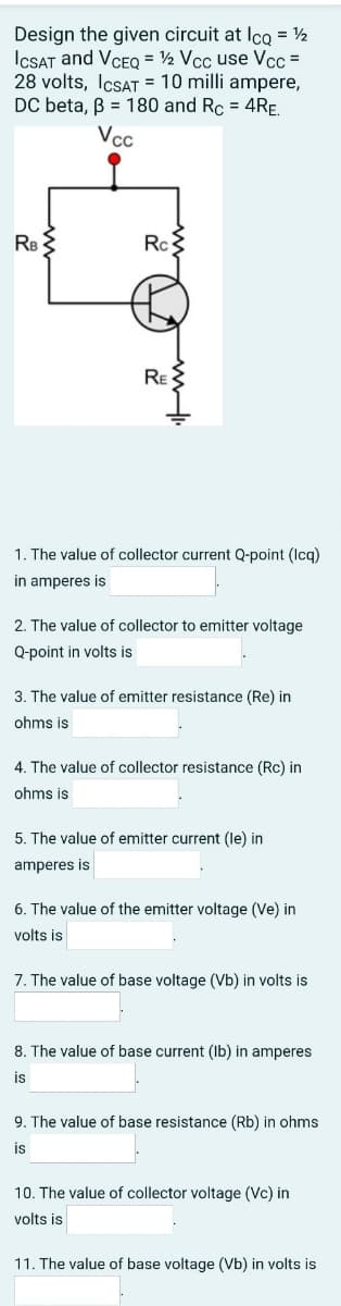 Design the given circuit at Ico = ½
ICSAT and VCEQ = ½ Vcc use Vcc =
28 volts, IcsAT = 10 milli ampere,
DC beta, B = 180 and Rc = 4RE.
Vc
RB
Rc
RE
1. The value of collector current Q-point (Icq)
in amperes is
2. The value of collector to emitter voltage
Q-point in volts is
3. The value of emitter resistance (Re) in
ohms is
4. The value of collector resistance (Rc) in
ohms is
5. The value of emitter current (le) in
amperes is
6. The value of the emitter voltage (Ve) in
volts is
7. The value of base voltage (Vb) in volts is
8. The value of base current (Ib) in amperes
is
9. The value of base resistance (Rb) in ohms
is
10. The value of collector voltage (Vc) in
volts is
11. The value of base voltage (Vb) in volts is
