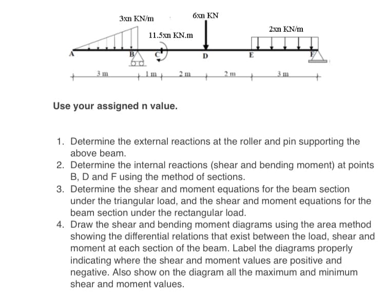 6xn KN
3xn KN/m
2xn KN/m
11.5xη KN.m
D
E
3 m
+Im
2 m
2 m.
_3 m.
Use your assigned n value.
1. Determine the external reactions at the roller and pin supporting the
above beam.
2. Determine the internal reactions (shear and bending moment) at points
B, D and F using the method of sections.
3. Determine the shear and moment equations for the beam section
under the triangular load, and the shear and moment equations for the
beam section under the rectangular load.
4. Draw the shear and bending moment diagrams using the area method
showing the differential relations that exist between the load, shear and
moment at each section of the beam. Label the diagrams properly
indicating where the shear and moment values are positive and
negative. Also show on the diagram all the maximum and minimum
shear and moment values.
