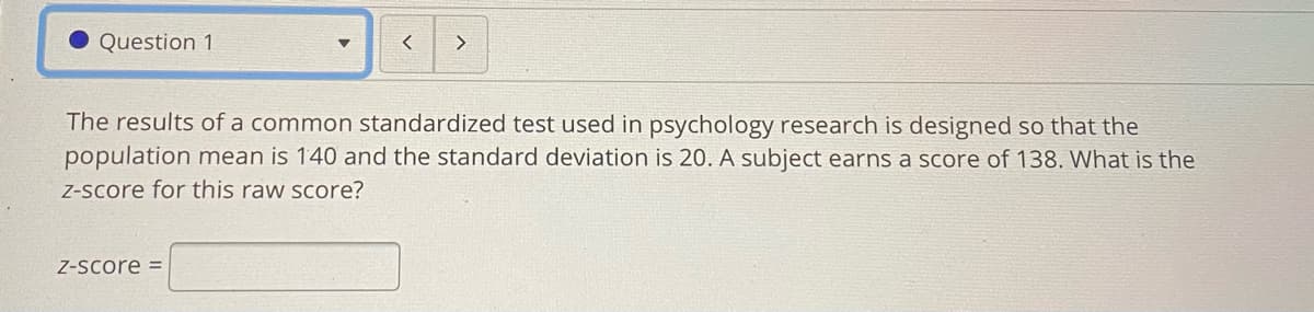 Question 1
The results of a common standardized test used in psychology research is designed so that the
population mean is 140 and the standard deviation is 20. A subject earns a score of 138. What is the
Z-Score for this raw score?
Z-Score =

