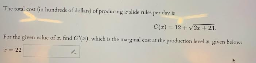 The total cost (in hundreds of dollars) of producing a slide rules per day is
C(x) = 12 + √2x + 23.
For the given value of a, find C'(x), which is the marginal cost at the production level æ. given below:
x = 22
9.