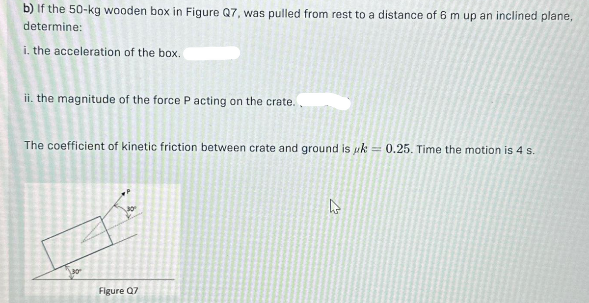 b) If the 50-kg wooden box in Figure Q7, was pulled from rest to a distance of 6 m up an inclined plane,
determine:
i. the acceleration of the box.
ii. the magnitude of the force P acting on the crate..
The coefficient of kinetic friction between crate and ground is uk = 0.25. Time the motion is 4 s.
30°
a
30°
Figure Q7
4