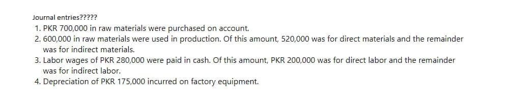 Journal entries?????
1. PKR 700,000 in raw materials were purchased on account.
2. 600,000 in raw materials were used in production. Of this amount, 520,000 was for direct materials and the remainder
was for indirect materials.
3. Labor wages of PKR 280,000 were paid in cash. Of this amount, PKR 200,000 was for direct labor and the remainder
was for indirect labor.
4. Depreciation of PKR 175,000 incurred on factory equipment.