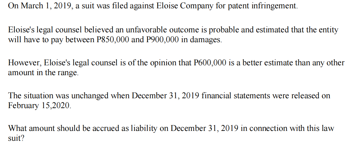 On March 1, 2019, a suit was filed against Eloise Company for patent infringement.
Eloise's legal counsel believed an unfavorable outcome is probable and estimated that the entity
will have to pay between P850,000 and P900,000 in damages.
However, Eloise's legal counsel is of the opinion that P600,000 is a better estimate than
amount in the range.
any
other
The situation was unchanged when December 31, 2019 financial statements were released on
February 15,2020.
What amount should be accrued as liability on December 31, 2019 in connection with this law
suit?
