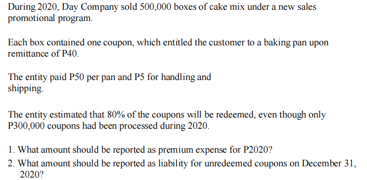 During 2020, Day Company sold 500,000 boxes of cake mix under a new sales
promotional program.
Each box contained one coupon, which entitled the customer to a baking pan upon
remittance of P40.
The entity paid P50 per pan and P5 for handling and
shipping.
The entity estimated that 80% of the coupons will be redeemed, even though only
P300,000 coupons had been processed during 2020.
1. What amount should be reported as premium expense for P2020?
2. What amount should be reported as liability for unredeemed coupons on December 31,
2020?
