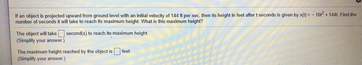If an object is projected upward from ground level with an initial velocity of 144 ft per sec, then its height in feet after t seconds is given by s(t) = - 16t2 + 144t. Find the
number of seconds it will take to reach its maximum height. What is this maximum height?
second(s) to reach its maximum height.
The object will take
(Simplify your answer.)
The maximum height reached by the object is
(Simplify your answer.)
feet.
