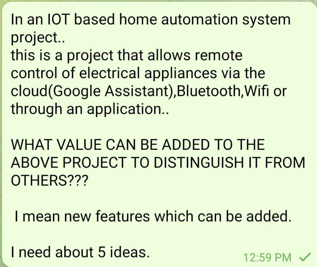 In an IOT based home automation system
project..
this is a project that allows remote
control of electrical appliances via the
cloud(Google Assistant),Bluetooth,Wifi or
through an application..
WHAT VALUE CAN BE ADDED TO THE
ABOVE PROJECT TO DISTINGUISH IT FROM
OTHERS???
I mean new features which can be added.
I need about 5 ideas.
12:59 PM V
