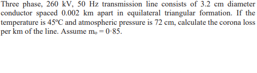 Three phase, 260 kV, 50 Hz transmission line consists of 3.2 cm diameter
conductor spaced 0.002 km apart in equilateral triangular formation. If the
temperature is 45°C and atmospheric pressure is 72 cm, calculate the corona loss
per km of the line. Assume mo = 0-85.
