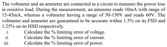 The voltmeter and an ammeter are connected in a circuit to measure the power loss
in resistive load. During the measurement, an ammeter reads 10mA with range of
15-45mA, whereas a voltmeter having a range of 50-150V and reads 60v. The
voltmeter and ammeter are guaranteed to be accurate within 1.5% on its FSD and
1.25% on its HSD respectively.
Calculate the % limiting error of voltage.
Calculate the % limiting error of current.
Calculate the % limiting error of power.
i.
ii.
ii.
