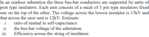 In an outdoor substation the three bus-bar conductors are supported by units of
post type insulators. Each unit consists of a stack of 3 pin type insulators fixed
one on the top of the other. The voltage across the lowest insulator is 13kV and
that across the next unit is 12kV. Estimate:
i. ratio of mutual to self-capacitance
the bus-bar voltage of the substation.
Efficiency across the string of insulators
ii.
ii.
