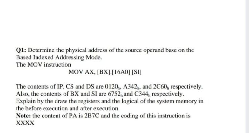 Q1: Determine the physical address of the source operand base on the
Based Indexed Addressing Mode.
The MOV instruction
MOV AX, [BX].[16A0] [SI]
The contents of IP, CS and DS are 0120, A342p, and 2C60, respectively.
Also, the contents of BX and SI are 6752, and C344, respectively.
Explain by the draw the registers and the logical of the system memory in
the before execution and after execution.
Note: the content of PA is 2B7C and the coding of this instruction is
XXXX

