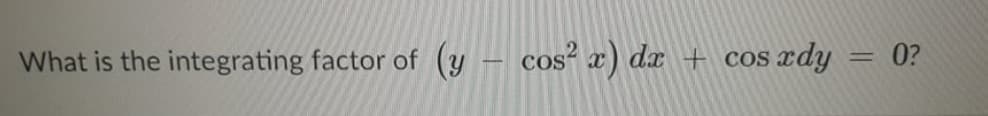 What is the integrating factor of
(y – cos² x) dx + cos rdy = 0?
%3D

