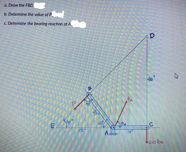 a. Draw the FBD
b. Determine the value of P
c. Determine the bearing reaction at A.
D
P.
RA
E
60°
25"
C
Az
14"
210 lbs
-- -
20
