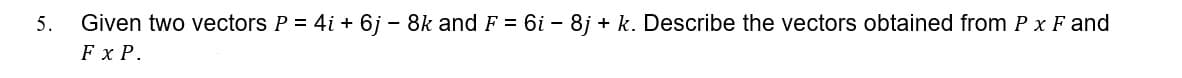 5.
Given two vectors P = 4i + 6j - 8k and F = 6i – 8j + k. Describe the vectors obtained from P x F and
Fx P.
