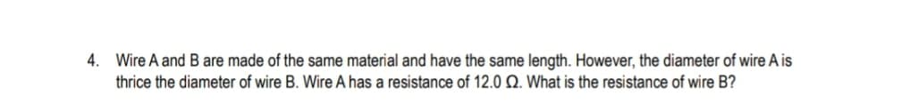 4.
Wire A and B are made of the same material and have the same length. However, the diameter of wire A is
thrice the diameter of wire B. Wire A has a resistance of 12.0 Q. What is the resistance of wire B?
